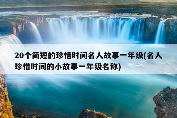 20个简短的珍惜时间名人故事一年级(名人珍惜时间的小故事一年级名称)