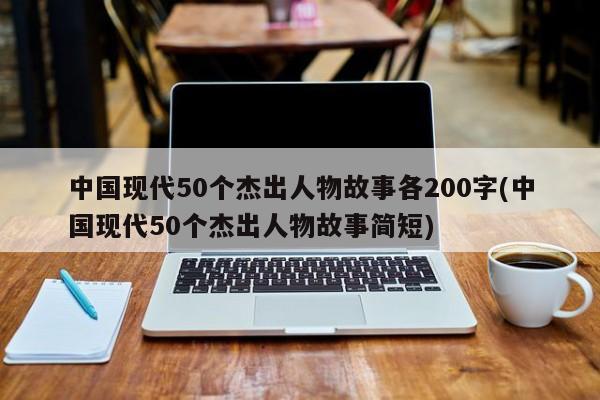 中国现代50个杰出人物故事各200字(中国现代50个杰出人物故事简短)