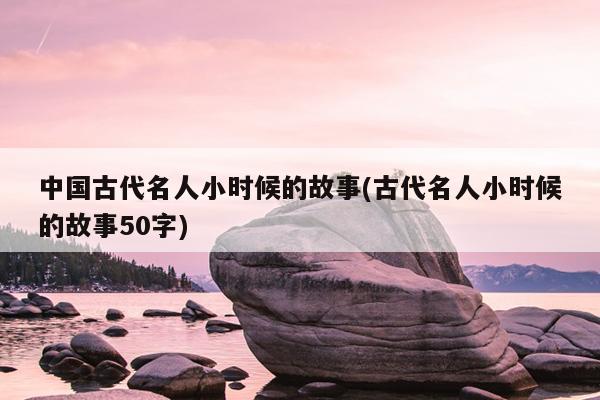 中国古代名人小时候的故事(古代名人小时候的故事50字)