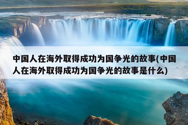 中国人在海外取得成功为国争光的故事(中国人在海外取得成功为国争光的故事是什么)