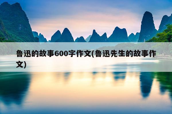 鲁迅的故事600字作文(鲁迅先生的故事作文)