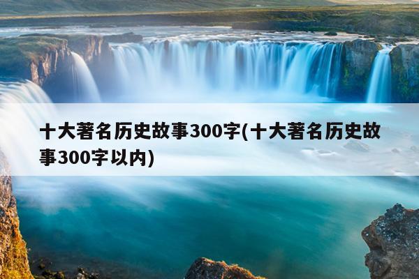 十大著名历史故事300字(十大著名历史故事300字以内)