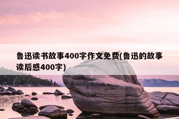 鲁迅读书故事400字作文免费(鲁迅的故事读后感400字)