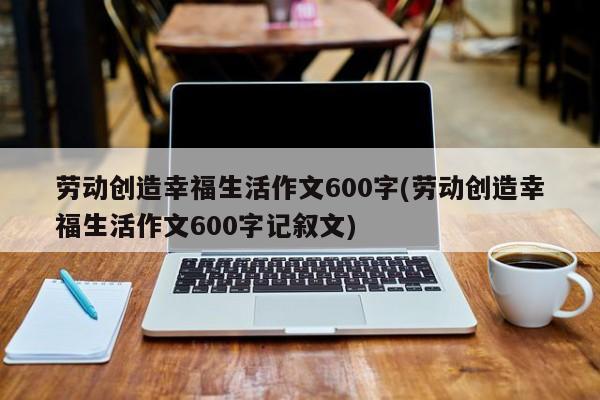 劳动创造幸福生活作文600字(劳动创造幸福生活作文600字记叙文)