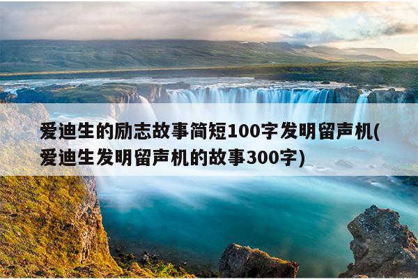 爱迪生的励志故事简短100字发明留声机(爱迪生发明留声机的故事300字)