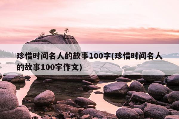 珍惜时间名人的故事100字(珍惜时间名人的故事100字作文)