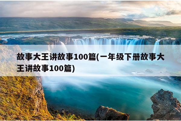 故事大王讲故事100篇(一年级下册故事大王讲故事100篇)