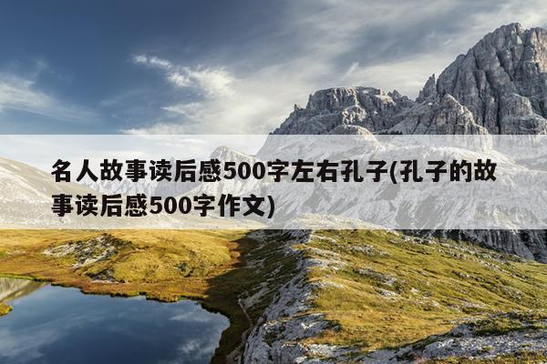 名人故事读后感500字左右孔子(孔子的故事读后感500字作文)