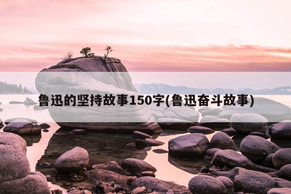 鲁迅的坚持故事150字(鲁迅奋斗故事)