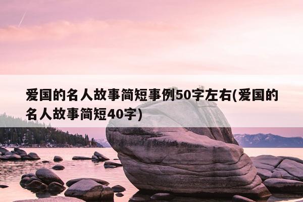 爱国的名人故事简短事例50字左右(爱国的名人故事简短40字)