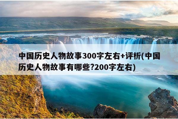 中国历史人物故事300字左右+评析(中国历史人物故事有哪些?200字左右)