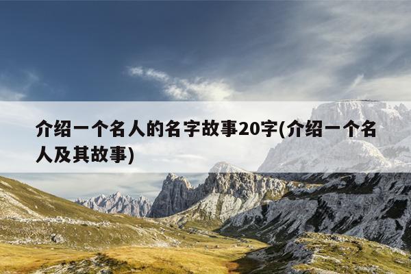 介绍一个名人的名字故事20字(介绍一个名人及其故事)