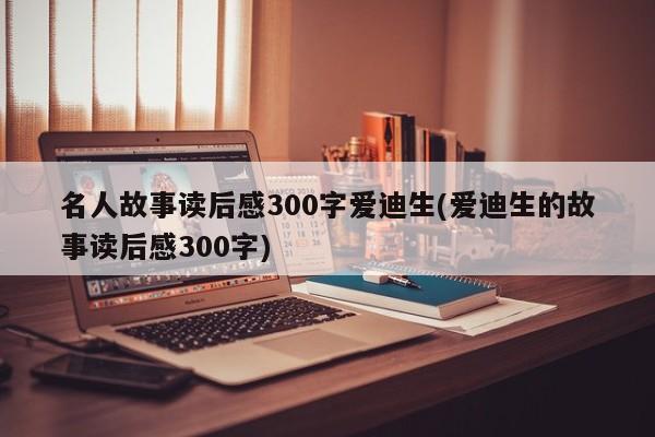 名人故事读后感300字爱迪生(爱迪生的故事读后感300字)