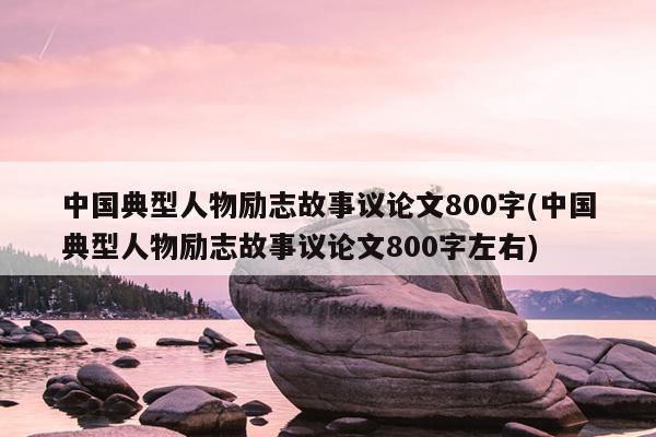 中国典型人物励志故事议论文800字(中国典型人物励志故事议论文800字左右)