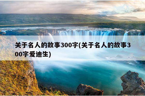 关于名人的故事300字(关于名人的故事300字爱迪生)