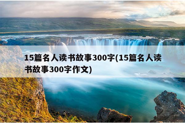 15篇名人读书故事300字(15篇名人读书故事300字作文)