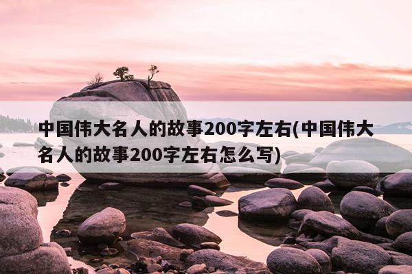 中国伟大名人的故事200字左右(中国伟大名人的故事200字左右怎么写)