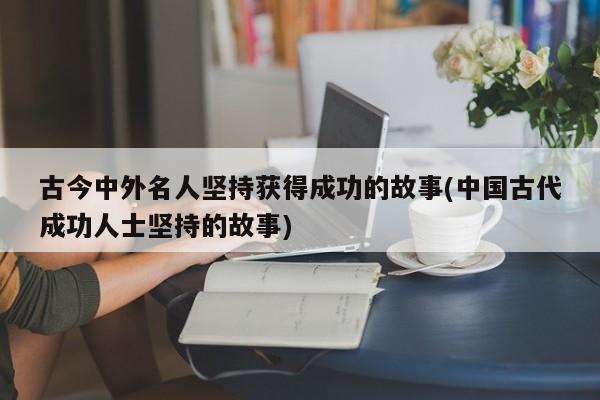 古今中外名人坚持获得成功的故事(中国古代成功人士坚持的故事)