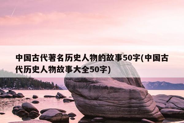 中国古代著名历史人物的故事50字(中国古代历史人物故事大全50字)