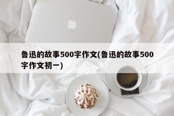 鲁迅的故事500字作文(鲁迅的故事500字作文初一)