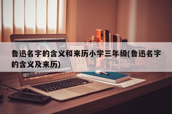 鲁迅名字的含义和来历小学三年级(鲁迅名字的含义及来历)