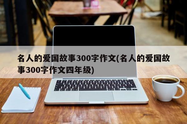 名人的爱国故事300字作文(名人的爱国故事300字作文四年级)