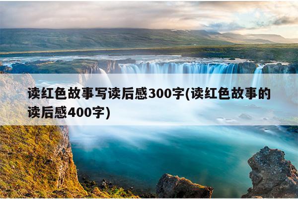 读红色故事写读后感300字(读红色故事的读后感400字)