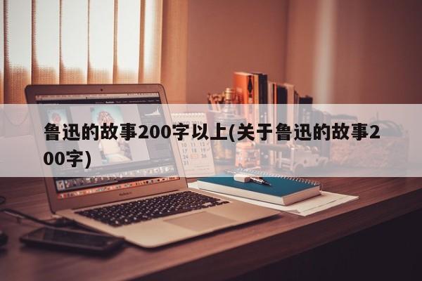 鲁迅的故事200字以上(关于鲁迅的故事200字)