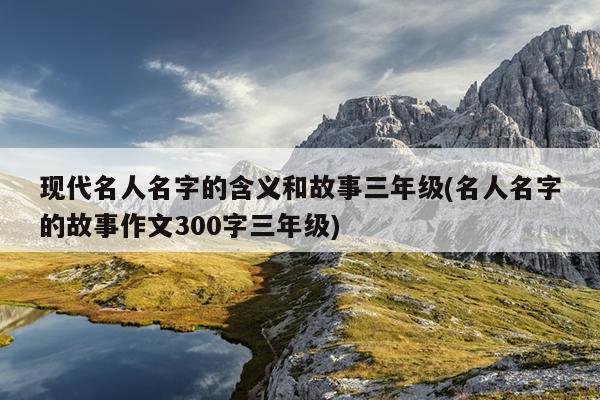 现代名人名字的含义和故事三年级(名人名字的故事作文300字三年级)