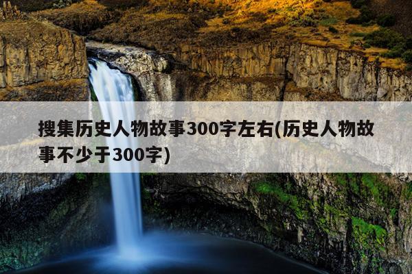 搜集历史人物故事300字左右(历史人物故事不少于300字)