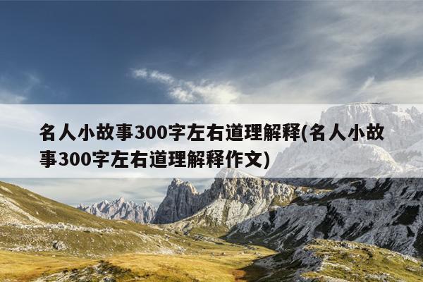 名人小故事300字左右道理解释(名人小故事300字左右道理解释作文)