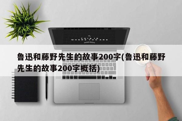 鲁迅和藤野先生的故事200字(鲁迅和藤野先生的故事200字概括)