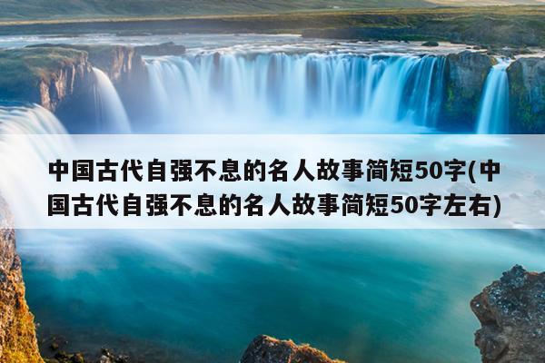 中国古代自强不息的名人故事简短50字(中国古代自强不息的名人故事简短50字左右)