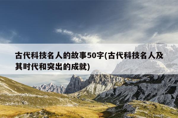 古代科技名人的故事50字(古代科技名人及其时代和突出的成就)