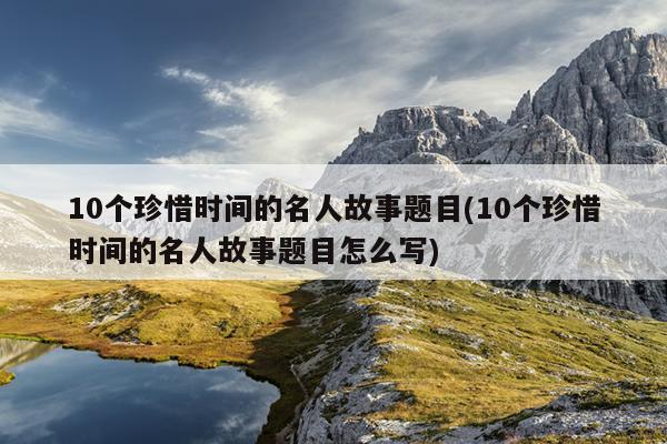 10个珍惜时间的名人故事题目(10个珍惜时间的名人故事题目怎么写)