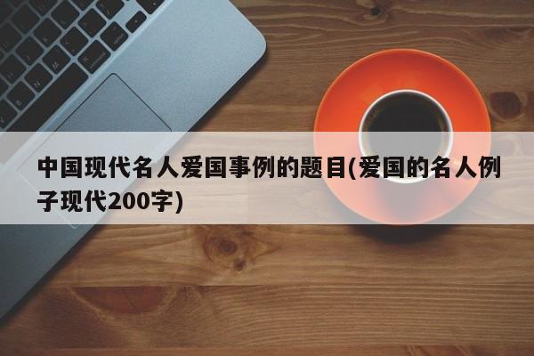 中国现代名人爱国事例的题目(爱国的名人例子现代200字)