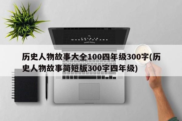 历史人物故事大全100四年级300字(历史人物故事简短版300字四年级)