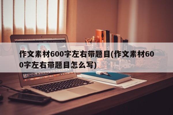 作文素材600字左右带题目(作文素材600字左右带题目怎么写)