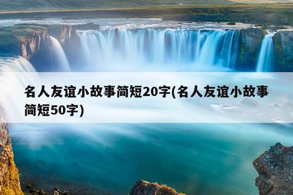 名人友谊小故事简短20字(名人友谊小故事简短50字)