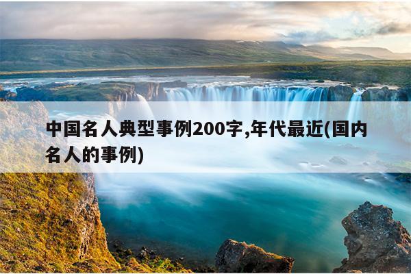 中国名人典型事例200字,年代最近(国内名人的事例)