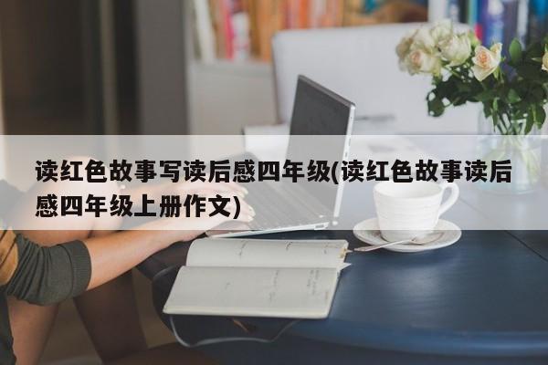 读红色故事写读后感四年级(读红色故事读后感四年级上册作文)