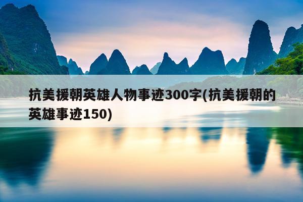 抗美援朝英雄人物事迹300字(抗美援朝的英雄事迹150)