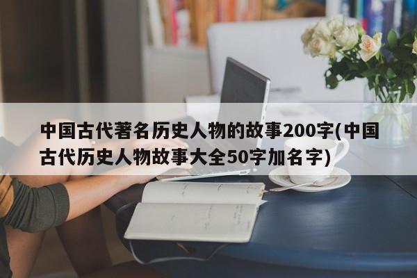 中国古代著名历史人物的故事200字(中国古代历史人物故事大全50字加名字)