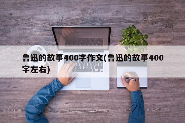 鲁迅的故事400字作文(鲁迅的故事400字左右)