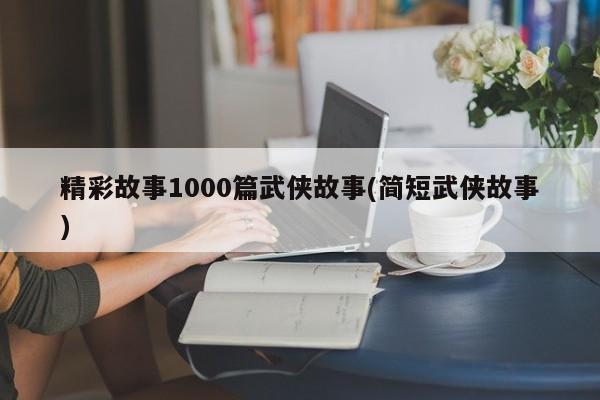 精彩故事1000篇武侠故事(简短武侠故事)