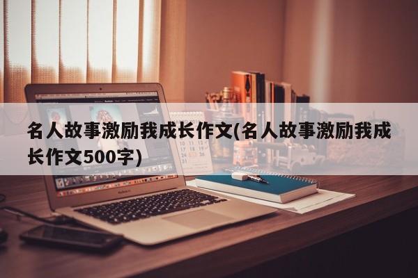 名人故事激励我成长作文(名人故事激励我成长作文500字)