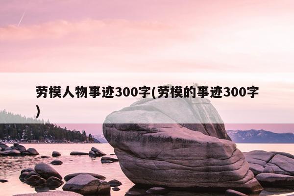 劳模人物事迹300字(劳模的事迹300字)