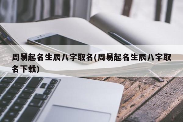 周易起名生辰八字取名(周易起名生辰八字取名下载)