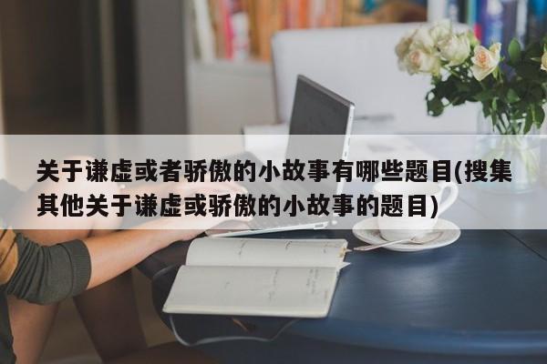 关于谦虚或者骄傲的小故事有哪些题目(搜集其他关于谦虚或骄傲的小故事的题目)