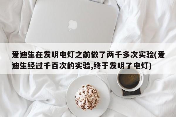 爱迪生在发明电灯之前做了两千多次实验(爱迪生经过千百次的实验,终于发明了电灯)